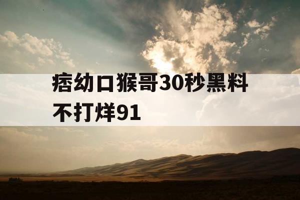 痞幼口猴哥30秒黑料不打烊91 痞幼口猴哥30秒黑料不打烊91