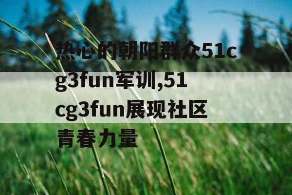 热心的朝阳群众51cg3fun军训,51cg3fun展现社区青春力量 热心的朝阳群众51cg3fun军训,51cg3fun展现社区青春力量