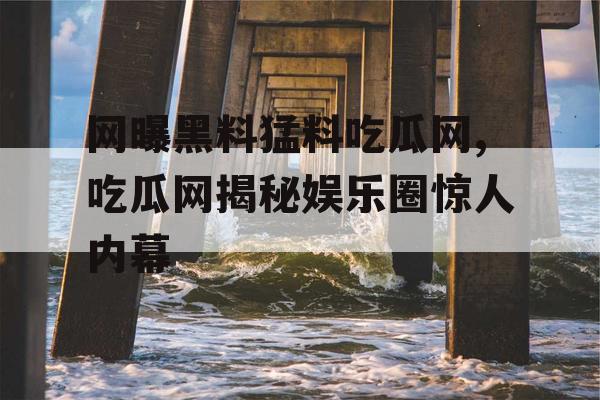 网曝黑料猛料吃瓜网,吃瓜网揭秘娱乐圈惊人内幕 网曝黑料猛料吃瓜网,吃瓜网揭秘娱乐圈惊人内幕