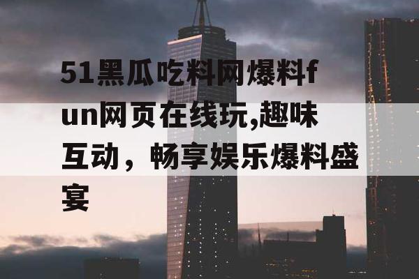 51黑瓜吃料网爆料fun网页在线玩,趣味互动,畅享娱乐爆料盛宴 51黑瓜吃料网爆料fun网页在线玩,趣味互动,畅享娱乐爆料盛宴