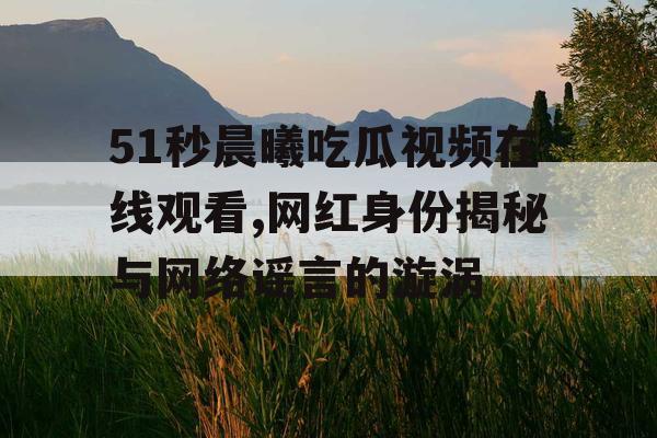 51秒晨曦吃瓜视频在线观看,网红身份揭秘与网络谣言的漩涡 51秒晨曦吃瓜视频在线观看,网红身份揭秘与网络谣言的漩涡