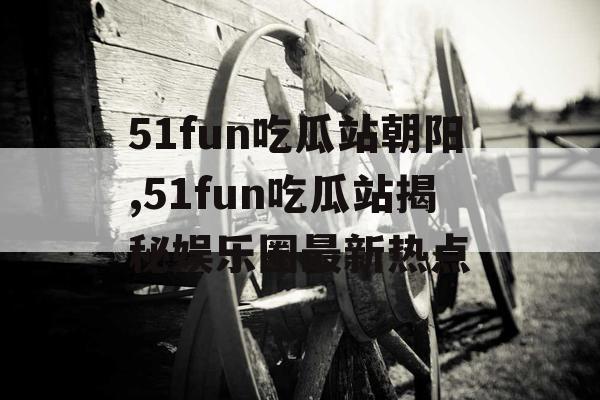 51fun吃瓜站朝阳,51fun吃瓜站揭秘娱乐圈最新热点 51fun吃瓜站朝阳,51fun吃瓜站揭秘娱乐圈最新热点