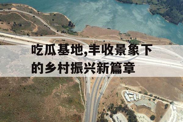 吃瓜基地,丰收景象下的乡村振兴新篇章 吃瓜基地,丰收景象下的乡村振兴新篇章