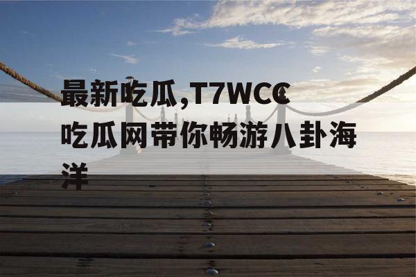 最新吃瓜,T7WCC吃瓜网带你畅游八卦海洋 最新吃瓜,T7WCC吃瓜网带你畅游八卦海洋