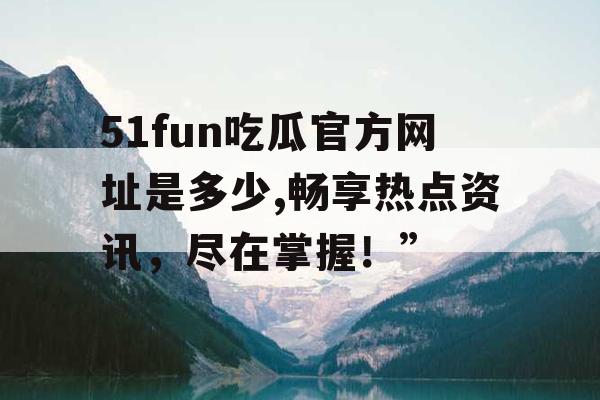 51fun吃瓜官方网址是多少,畅享热点资讯,尽在掌握!” 51fun吃瓜官方网址是多少,畅享热点资讯,尽在掌握!”