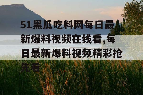 51黑瓜吃料网每日最新爆料视频在线看,每日最新爆料视频精彩抢先看 51黑瓜吃料网每日最新爆料视频在线看,每日最新爆料视频精彩抢先看