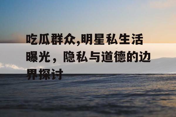 吃瓜群众,明星私生活曝光，隐私与道德的边界探讨