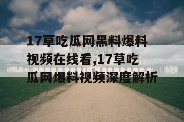 17草吃瓜网黑料爆料视频在线看,17草吃瓜网爆料视频深度解析 17草吃瓜网黑料爆料视频在线看,17草吃瓜网爆料视频深度解析