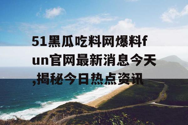 51黑瓜吃料网爆料fun官网最新消息今天,揭秘今日热点资讯 51黑瓜吃料网爆料fun官网最新消息今天,揭秘今日热点资讯