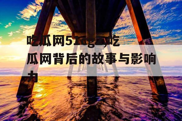 吃瓜网51cg2,吃瓜网背后的故事与影响力 吃瓜网51cg2,吃瓜网背后的故事与影响力