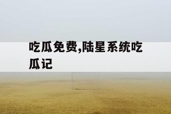吃瓜免费,陆星系统吃瓜记 吃瓜免费,陆星系统吃瓜记