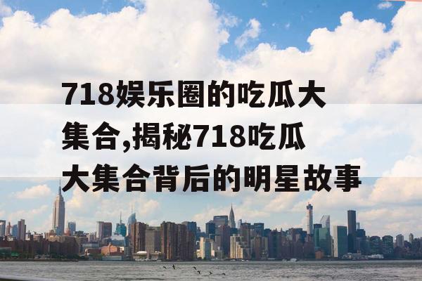 718娱乐圈的吃瓜大集合,揭秘718吃瓜大集合背后的明星故事 718娱乐圈的吃瓜大集合,揭秘718吃瓜大集合背后的明星故事