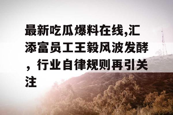 最新吃瓜爆料在线,汇添富员工王毅风波发酵,行业自律规则再引关注 最新吃瓜爆料在线,汇添富员工王毅风波发酵,行业自律规则再引关注