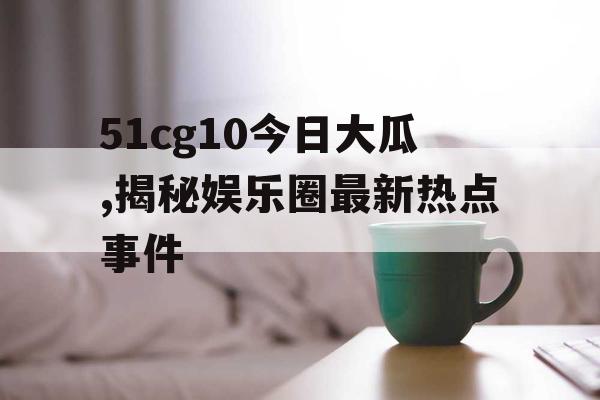 51cg10今日大瓜,揭秘娱乐圈最新热点事件 51cg10今日大瓜,揭秘娱乐圈最新热点事件