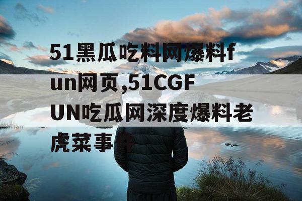 51黑瓜吃料网爆料fun网页,51CGFUN吃瓜网深度爆料老虎菜事件 51黑瓜吃料网爆料fun网页,51CGFUN吃瓜网深度爆料老虎菜事件