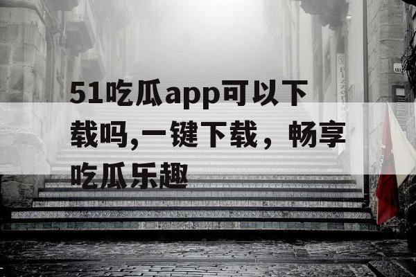 51吃瓜app可以下载吗,一键下载,畅享吃瓜乐趣 51吃瓜app可以下载吗,一键下载,畅享吃瓜乐趣