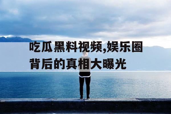 吃瓜黑料视频,娱乐圈背后的真相大曝光 吃瓜黑料视频,娱乐圈背后的真相大曝光