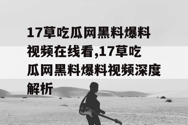 17草吃瓜网黑料爆料视频在线看,17草吃瓜网黑料爆料视频深度解析 17草吃瓜网黑料爆料视频在线看,17草吃瓜网黑料爆料视频深度解析