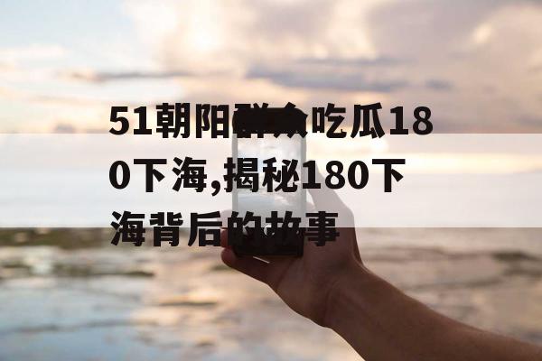 51朝阳群众吃瓜180下海,揭秘180下海背后的故事 51朝阳群众吃瓜180下海,揭秘180下海背后的故事
