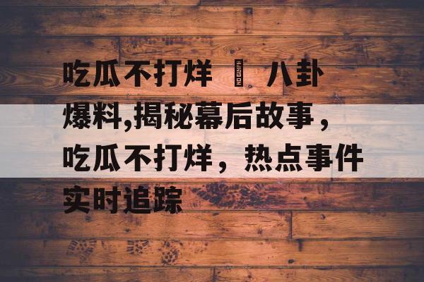 吃瓜不打烊 – 八卦爆料,揭秘幕后故事,吃瓜不打烊,热点事件实时追踪 吃瓜不打烊 – 八卦爆料,揭秘幕后故事,吃瓜不打烊,热点事件实时追踪