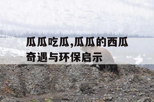 瓜瓜吃瓜,瓜瓜的西瓜奇遇与环保启示 瓜瓜吃瓜,瓜瓜的西瓜奇遇与环保启示