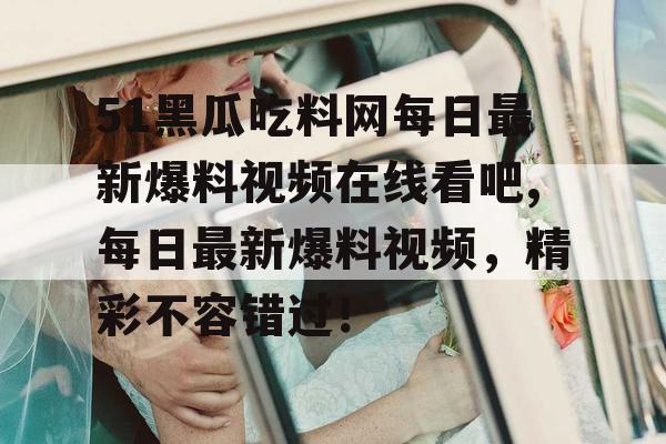51黑瓜吃料网每日最新爆料视频在线看吧,每日最新爆料视频,精彩不容错过! 51黑瓜吃料网每日最新爆料视频在线看吧,每日最新爆料视频,精彩不容错过!
