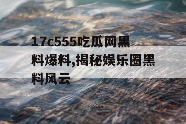17c555吃瓜网黑料爆料,揭秘娱乐圈黑料风云 17c555吃瓜网黑料爆料,揭秘娱乐圈黑料风云