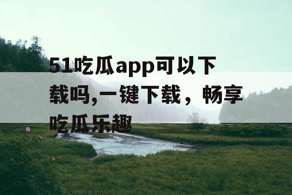 51吃瓜app可以下载吗,一键下载,畅享吃瓜乐趣 51吃瓜app可以下载吗,一键下载,畅享吃瓜乐趣