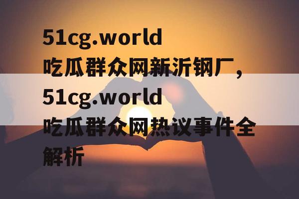 51cg.world吃瓜群众网新沂钢厂,51cg.world吃瓜群众网热议事件全解析 51cg.world吃瓜群众网新沂钢厂,51cg.world吃瓜群众网热议事件全解析