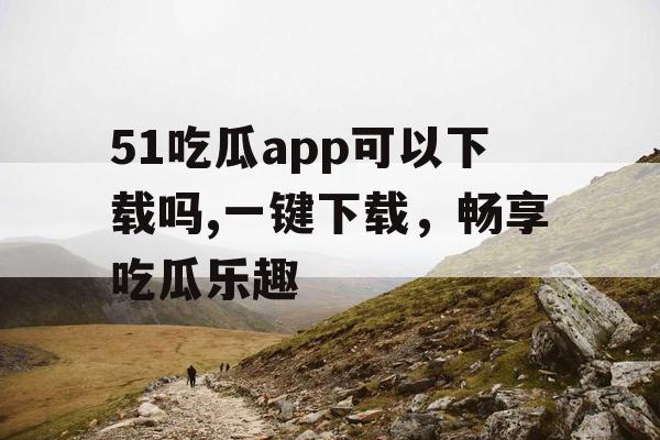 51吃瓜app可以下载吗,一键下载,畅享吃瓜乐趣 51吃瓜app可以下载吗,一键下载,畅享吃瓜乐趣