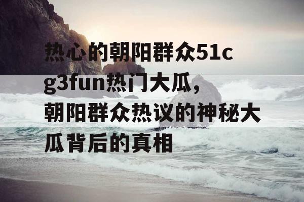 热心的朝阳群众51cg3fun热门大瓜,朝阳群众热议的神秘大瓜背后的真相 热心的朝阳群众51cg3fun热门大瓜,朝阳群众热议的神秘大瓜背后的真相