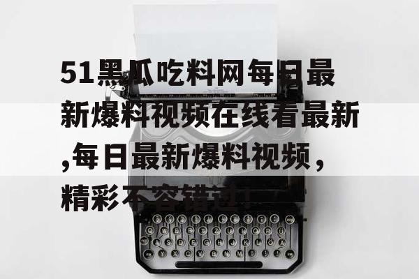 51黑瓜吃料网每日最新爆料视频在线看最新,每日最新爆料视频,精彩不容错过! 51黑瓜吃料网每日最新爆料视频在线看最新,每日最新爆料视频,精彩不容错过!