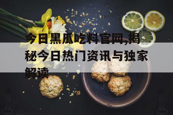 今日黑瓜吃料官网,揭秘今日热门资讯与独家解读 今日黑瓜吃料官网,揭秘今日热门资讯与独家解读