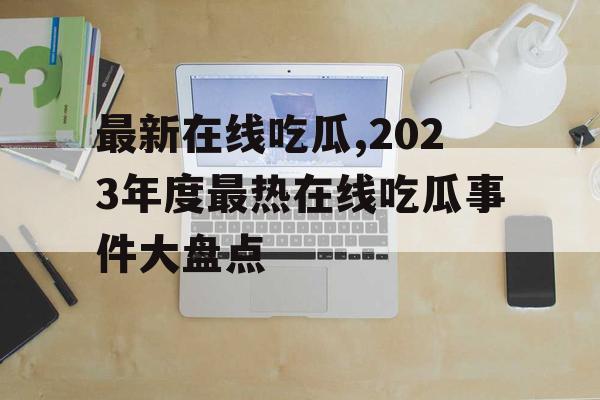 最新在线吃瓜,2023年度最热在线吃瓜事件大盘点 最新在线吃瓜,2023年度最热在线吃瓜事件大盘点