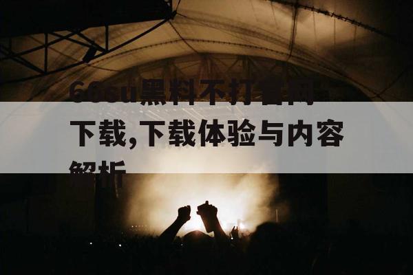 66su黑料不打官网下载,下载体验与内容解析 66su黑料不打官网下载,下载体验与内容解析