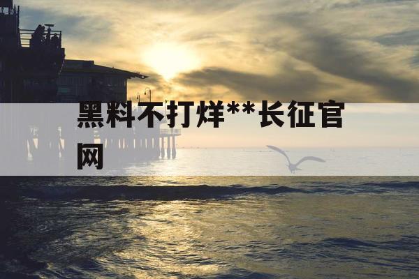 黑料不打烊**长征官网 黑料不打烊**长征官网