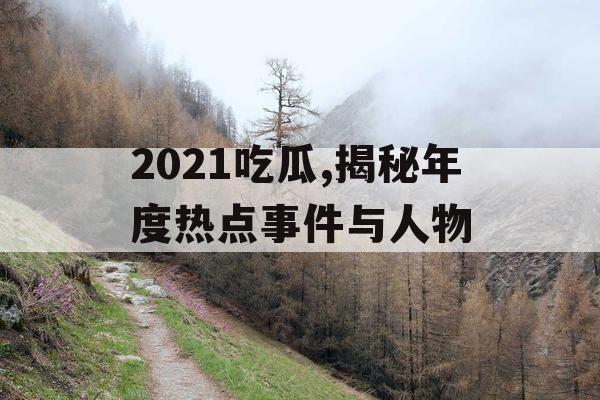 2021吃瓜,揭秘年度热点事件与人物 2021吃瓜,揭秘年度热点事件与人物