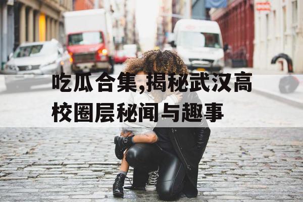 吃瓜合集,揭秘武汉高校圈层秘闻与趣事 吃瓜合集,揭秘武汉高校圈层秘闻与趣事