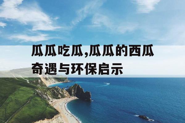 瓜瓜吃瓜,瓜瓜的西瓜奇遇与环保启示 瓜瓜吃瓜,瓜瓜的西瓜奇遇与环保启示