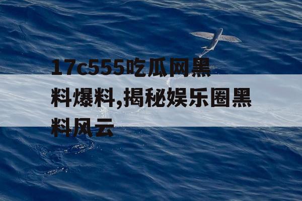17c555吃瓜网黑料爆料,揭秘娱乐圈黑料风云 17c555吃瓜网黑料爆料,揭秘娱乐圈黑料风云
