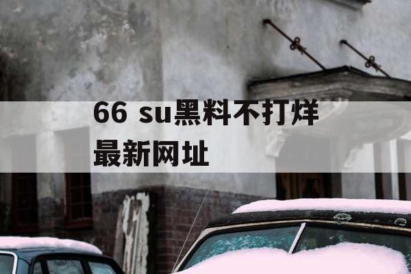 66 su黑料不打烊最新网址 66 su黑料不打烊最新网址