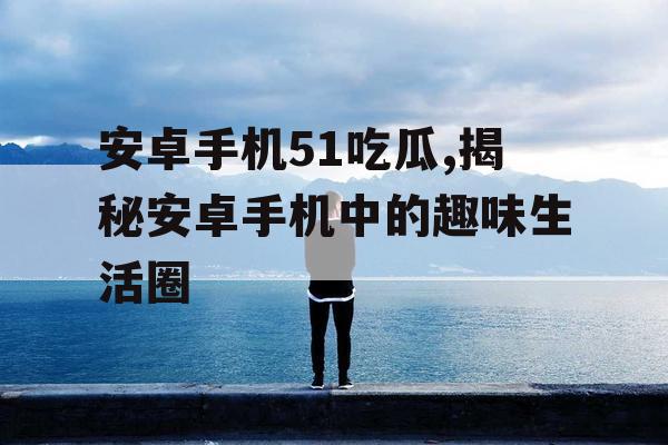 安卓手机51吃瓜,揭秘安卓手机中的趣味生活圈 安卓手机51吃瓜,揭秘安卓手机中的趣味生活圈