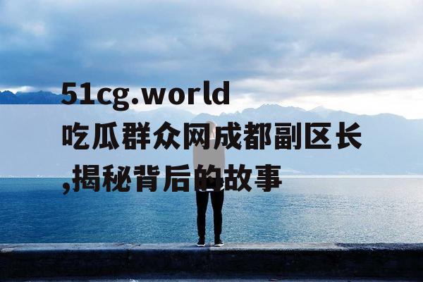 51cg.world吃瓜群众网成都副区长,揭秘背后的故事 51cg.world吃瓜群众网成都副区长,揭秘背后的故事
