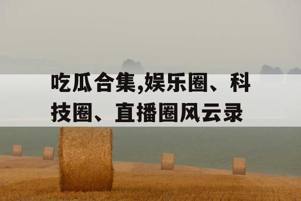 吃瓜合集,娱乐圈、科技圈、直播圈风云录 吃瓜合集,娱乐圈、科技圈、直播圈风云录