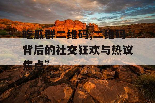 吃瓜群二维码,二维码背后的社交狂欢与热议焦点” 吃瓜群二维码,二维码背后的社交狂欢与热议焦点”