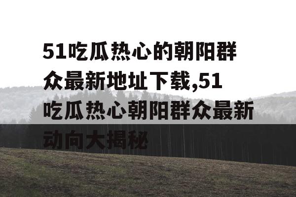 51吃瓜热心的朝阳群众最新地址下载,51吃瓜热心朝阳群众最新动向大揭秘 51吃瓜热心的朝阳群众最新地址下载,51吃瓜热心朝阳群众最新动向大揭秘