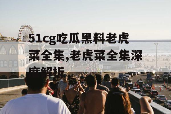 51cg吃瓜黑料老虎菜全集,老虎菜全集深度解析 51cg吃瓜黑料老虎菜全集,老虎菜全集深度解析