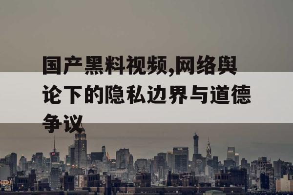 国产黑料视频,网络舆论下的隐私边界与道德争议 国产黑料视频,网络舆论下的隐私边界与道德争议