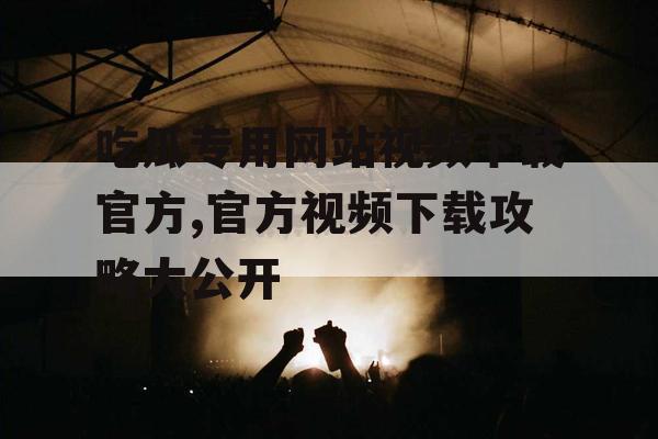 吃瓜专用网站视频下载官方,官方视频下载攻略大公开 吃瓜专用网站视频下载官方,官方视频下载攻略大公开