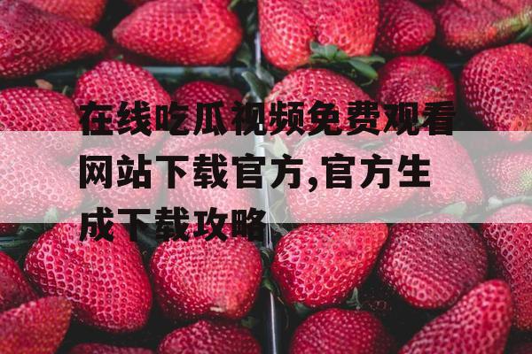在线吃瓜视频免费观看网站下载官方,官方生成下载攻略 在线吃瓜视频免费观看网站下载官方,官方生成下载攻略